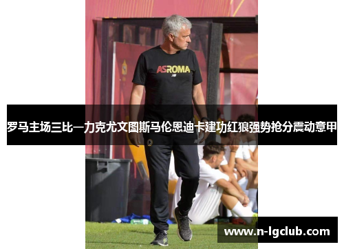 罗马主场三比一力克尤文图斯马伦恩迪卡建功红狼强势抢分震动意甲