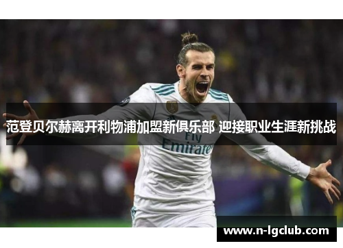范登贝尔赫离开利物浦加盟新俱乐部 迎接职业生涯新挑战 范登贝尔赫离开利物浦加盟新俱乐部 迎接职业生涯新挑战