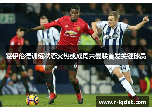 霍伊伦德训练状态火热或成周末曼联首发关键球员 霍伊伦德训练状态火热或成周末曼联首发关键球员