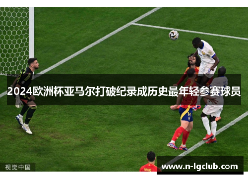 2024欧洲杯亚马尔打破纪录成历史最年轻参赛球员 2024欧洲杯亚马尔打破纪录成历史最年轻参赛球员