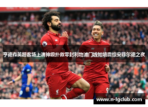 亨德森英超客场上演神级扑救零封利物浦门线如墙震惊安菲尔德之夜 亨德森英超客场上演神级扑救零封利物浦门线如墙震惊安菲尔德之夜